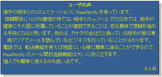 �e�L�X�g �{�b�N�X: ���[�U�̐�
�C�O�̑���Ƃ̃R�~���j�P�[�V������ReadNotify���g���Ă��܂��B
�M���֌W�ɂP�O�O���m�M�����ĂȂ�����Ƃ�e���[���ł̌��ł́A���肪�m���ɂ��̍��ɏ������Ă��邱�Ƃ��m�F�ł��邱�Ƃ́A����Ӗ��ŐM�������߂��i�ɂȂ�Ǝv���܂��B�Ⴆ�΁A�J�i�_�̉�Ђ��ƋU���Ă��鑊�肪���͓���A�W�A�Ń��[����ǂ�ł���i�r�W�l�X���s���Ă���j���Ƃ�������܂��B
�d�b�ł́A�]���@�\���g���Α����ɂ���l�ɊȒP�ɋU�邱�Ƃ��ł���̂ŁAReadNotify�̃��[���J���ǐՋ@�\�͑傢�ɖ��ɗ����܂��B
�l�ł��ȒP�Ɏg����̂��ǂ��_�ł��B
S.A.��

